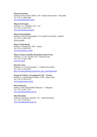 Museu do Futebol
Endereço: Praça Charles Miller, S/N - Estádio do Pacaembu – Pacaembu
Tel.: (55 11) 3664-3848
www.museudofutebol.org.br

Museu do Presépio
Endereço: Av. Tiradentes, 676 – Luz
Tel.: (55 11) 5627-5393
www.museuartesacra.org.br

Museu Oceanográfico
Endereço: Praça do Oceanógrafo, 191 Cidade Universitária - Butantã
Tel.: (55 11) 3091-6587
www.io.usp.br

Museu Tattoo Brasil
Endereço: Alameda Itú, 1588 – Jardins
Tel.: (55 11) 2959-5575
www.polacotattoo.com.br

Museu Técnico Científico do Instituto Oscar Freire
Endereço: Av. Dr. Arnaldo, 455 - Cerqueira César
Tel.: (55 11) 3061-7000
www.fm.usp.br

Paço das Artes
Endereço: Av. da Universidade, 1 - Cidade Universitária
Tel.: (55 11) 3814-4832
http://www.pacodasartes.org.br/Paco_das_Artes/home.html

Parque de Ciência e Tecnologia da USP – CienTec
Endereço: Avenida Miguel Stéfano, 4.200 - Água Funda
Tel.: (55 11) 5077-6312
www.parquecientec.usp.br

Sítio da Ressaca
Endereço: Rua Nadra Raffoul Mokodsi, 3 - Jabaquara
Tel.: (55 11) 5011-7233
www.museudacidade.sp.gov.br

Sítio Morrinhos
Endereço: Rua Santo Anselmo, 102 – Jardim São Bento
Tel.: (55 11) 2236-6121
www.museudacidade.sp.gov.br
 