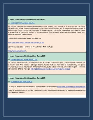 -> Fórum - Recursos multimídia a utilizar - Turma DEZ!
por LUIZA DE FATIMA WEIBER DE LIMA
Olá colegas, o uso das tecnologias na educação tem sido cada dia mais necessário, ferramentas que o professor
não pode mais ignorar e que tem ajudado a melhorar sua metodologia em sala de aula e auxilio na conversão de
documentos, vídeos e textos, na elaboração de apresentações e mantenho atualizado a homepage da escola,
organizando-a de maneira a facilitar as consultas, como contracheque, editais, documentos da escola entre
outros. Os recursos mais utilizados:
Converter documentos em pdf em .doc e em .xls
http://document.online-convert.com/convert-to-doc
Converter vídeos para o formato da TV Multimídia (MPG ou AVI) :
http://www.zamzar.com/ .
-> Fórum - Recursos multimídia a utilizar - Turma DEZ!
por MIRIAN MARGARETE PEREIRA DA CRUZ
Olá colegas, tenho utilizado o Banco Internacional de Objetos Educacionais, pois é um repositório excelente para
o trabalho com Anos Iniciais e Educação Infantil. Auxilia muito no momento do planejamento, pois possui
recursos educacionais gratuitos em diferentes formatos, áudio, vídeo, animação, simulação, imagem e softwares
educacionais. Está no endereço: http://objetoseducacionais2.mec.gov.br/Mostrar principal
-> Fórum - Recursos multimídia a utilizar - Turma DEZ!
por LUZIA BERNARDETE MEDEIROS
Olá colegas! No meu trabalho oriento os professores a acessarem o site http://www.educadores.diaadia.pr.gov.br
Pois aí é possível encontrar diversos e variados recursos didáticos que os auxiliam na preparação de aulas mais
criativas e interessantes.
 