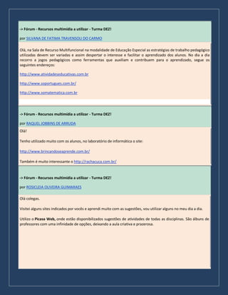 -> Fórum - Recursos multimídia a utilizar - Turma DEZ!
por SILVANA DE FATIMA TRAVENSOLI DO CARMO
Olá, na Sala de Recurso Multifuncional na modalidade de Educação Especial as estratégias de trabalho pedagógico
utilizadas devem ser variadas e assim despertar o interesse e facilitar o aprendizado dos alunos. No dia a dia
recorro a jogos pedagógicos como ferramentas que auxiliam e contribuem para o aprendizado, segue os
seguintes endereços:
http://www.atividadeseducativas.com.br
http://www.soportugues.com.br/
http://www.somatematica.com.br
-> Fórum - Recursos multimídia a utilizar - Turma DEZ!
por RAQUEL JOBBINS DE ARRUDA
Olá!
Tenho utilizado muito com os alunos, no laboratório de informática o site:
http://www.brincandoseaprende.com.br/
Também é muito interessante o http://rachacuca.com.br/
-> Fórum - Recursos multimídia a utilizar - Turma DEZ!
por ROSICLEIA OLIVEIRA GUIMARAES
Olá colegas.
Visitei alguns sites indicados por vocês e aprendi muito com as sugestões, vou utilizar alguns no meu dia a dia.
Utilizo o Picasa Web, onde estão disponibilizados sugestões de atividades de todas as disciplinas. São álbuns de
professores com uma infinidade de opções, deixando a aula criativa e prazerosa.
 