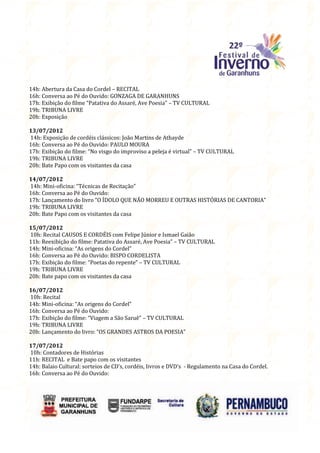14h: Abertura da Casa do Cordel – RECITAL
16h: Conversa ao Pé do Ouvido: GONZAGA DE GARANHUNS
17h: Exibição do filme “Patativa do Assaré, Ave Poesia” – TV CULTURAL
19h: TRIBUNA LIVRE
20h: Exposição

13/07/2012
14h: Exposição de cordéis clássicos: João Martins de Athayde
16h: Conversa ao Pé do Ouvido: PAULO MOURA
17h: Exibição do filme: “No visgo do improviso a peleja é virtual” – TV CULTURAL
19h: TRIBUNA LIVRE
20h: Bate Papo com os visitantes da casa

14/07/2012
14h: Mini-oficina: “Técnicas de Recitação”
16h: Conversa ao Pé do Ouvido:
17h: Lançamento do livro “O ÍDOLO QUE NÃO MORREU E OUTRAS HISTÓRIAS DE CANTORIA”
19h: TRIBUNA LIVRE
20h: Bate Papo com os visitantes da casa

15/07/2012
10h: Recital CAUSOS E CORDÉIS com Felipe Júnior e Ismael Gaião
11h: Reexibição do filme: Patativa do Assaré, Ave Poesia” – TV CULTURAL
14h: Mini-oficina: “As origens do Cordel”
16h: Conversa ao Pé do Ouvido: BISPO CORDELISTA
17h: Exibição do filme: “Poetas do repente” – TV CULTURAL
19h: TRIBUNA LIVRE
20h: Bate papo com os visitantes da casa

16/07/2012
10h: Recital
14h: Mini-oficina: “As origens do Cordel”
16h: Conversa ao Pé do Ouvido:
17h: Exibição do filme: “Viagem a São Saruê” – TV CULTURAL
19h: TRIBUNA LIVRE
20h: Lançamento do livro: “OS GRANDES ASTROS DA POESIA”

17/07/2012
10h: Contadores de Histórias
11h: RECITAL e Bate papo com os visitantes
14h: Balaio Cultural: sorteios de CD’s, cordéis, livros e DVD’s - Regulamento na Casa do Cordel.
16h: Conversa ao Pé do Ouvido:
 