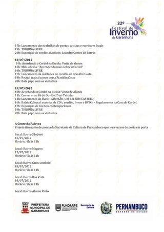 17h: Lançamento dos trabalhos de poetas, artistas e escritores locais
19h: TRIBUNA LIVRE
20h: Exposição de cordéis clássicos: Leandro Gomes de Barros

18/07/2012
14h: Acordando o Cordel na Escola: Visita de alunos
15h: Mini-oficina: “Aprendendo mais sobre o Cordel”
16h: TRIBUNA LIVRE
17h: Lançamento da coletânea de cordéis de Franklin Costa
19h: Recital teatral com o poeta Franklin Costa
20h: Bate papo com os visitantes

19/07/2012
10h: Acordando o Cordel na Escola: Visita de Alunos
11h: Conversa ao Pé do Ouvido: Davi Teixeira
14h: Lançamento do livro: “LAMPIÃO, UM REI SEM CASTELO”
16h: Balaio Cultural: sorteios de CD’s, cordéis, livros e DVD’s - Regulamento na Casa do Cordel.
17h: Exposição de Cordéis contemporâneos
19h: TRIBUNA LIVRE
20h: Bate papo com os visitantes


A Gente da Palavra
Projeto itinerante de poesia da Secretaria de Cultura de Pernambuco que leva versos de porta em porta

Local: Bairro São José
16/07/2012
Horário: 9h às 11h

Local: Bairro Magano
17/07/2012
Horário: 9h às 11h

Local: Bairro Santo Antônio
18/07/2012
Horário: 9h às 11h

Local: Bairro Boa Vista
19/07/2012
Horário: 9h às 11h

Local: Bairro Aloisio Pinto
 