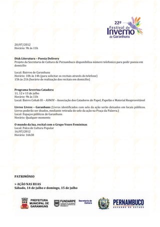 20/07/2012
Horário: 9h às 11h


Disk Literatura – Poesia Delivery
Projeto da Secretaria de Cultura de Pernambuco disponibiliza número telefonico para pedir poesia em
domicílio

Local: Bairros de Garanhuns
Horário: 10h às 14h (para solicitar os recitais através do telefone)
15h às 21h (horário de realização dos recitais em domicílio)


Programa Severina Catadora
11, 12 e 13 de julho
Horário: 9h às 11h
Local: Bairro Cohab III – ASNOV - Associação dos Catadores de Papel, Papelão e Material Reaproveitável

Livros Livres – Garanhuns (Livros identificados com selo da ação serão deixados em locais públicos.
Livros poderão ser doados, mediante retirada do selo da ação na Praça da Palavra.)
Local: Espaços públicos de Garanhuns
Horário: Qualquer momento

O mundo da lua, recital com o Grupo Vozes Femininas
Local: Palco de Cultura Popular
16/07/2012
Horário: 16h30




PATRIMÔNIO

> AÇÃO NAS RUAS
Sábado, 14 de julho e domingo, 15 de julho
 