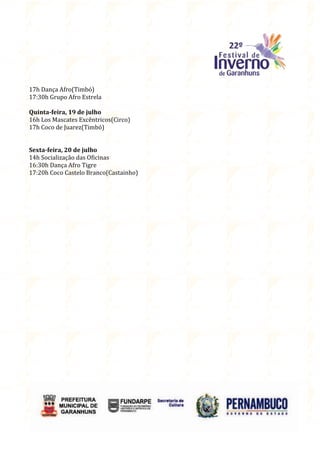 17h Dança Afro(Timbó)
17:30h Grupo Afro Estrela

Quinta-feira, 19 de julho
16h Los Mascates Excêntricos(Circo)
17h Coco de Juarez(Timbó)


Sexta-feira, 20 de julho
14h Socialização das Oficinas
16:30h Dança Afro Tigre
17:20h Coco Castelo Branco(Castainho)
 