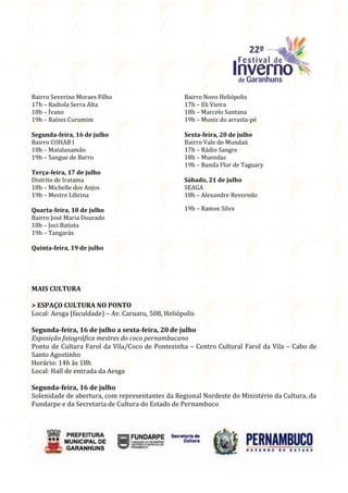 Bairro Severino Moraes Filho                       Bairro Novo Heliópolis
17h – Radiola Serra Alta                           17h – Eli Vieira
18h – Ívano                                        18h – Marcelo Santana
19h – Raízes Curumim                               19h – Muniz do arrasta-pé

Segunda-feira, 16 de julho                         Sexta-feira, 20 de julho
Bairro COHAB I                                     Bairro Vale do Mundaú
18h – Matalanamão                                  17h – Rádio Sangre
19h – Sangue de Barro                              18h – Muendas
                                                   19h – Banda Flor de Taguary
Terça-feira, 17 de julho
Distrito de Iratama                                Sábado, 21 de julho
18h – Michelle dos Anjos                           SEAGA
19h – Mestre Librina                               18h – Alexandre Revoredo

Quarta-feira, 18 de julho                          19h – Ramos Silva
Bairro José Maria Dourado
18h – Joci Batista
19h – Tangarás

Quinta-feira, 19 de julho




MAIS CULTURA

> ESPAÇO CULTURA NO PONTO
Local: Aesga (faculdade) – Av. Caruaru, 508, Heliópolis

Segunda-feira, 16 de julho a sexta-feira, 20 de julho
Exposição fotográfica mestres do coco pernambucano
Ponto de Cultura Farol da Vila/Coco de Pontezinha – Centro Cultural Farol da Vila – Cabo de
Santo Agostinho
Horário: 14h às 18h
Local: Hall de entrada da Aesga

Segunda-feira, 16 de julho
Solenidade de abertura, com representantes da Regional Nordeste do Ministério da Cultura, da
Fundarpe e da Secretaria de Cultura do Estado de Pernambuco
 