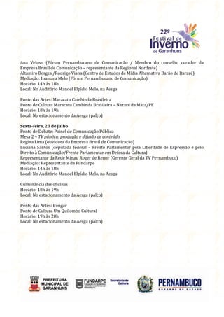 Ana Veloso (Fórum Pernambucano de Comunicação / Membro do conselho curador da
Empresa Brasil de Comunicação – representante da Regional Nordeste)
Altamiro Borges /Rodrigo Viana (Centro de Estudos de Mídia Alternativa Barão de Itararé)
Mediação: Inamara Melo (Fórum Pernambucano de Comunicação)
Horário: 14h às 18h
Local: No Auditório Manoel Elpídio Melo, na Aesga

Ponto das Artes: Maracatu Cambinda Brasileira
Ponto de Cultura Maracatu Cambinda Brasileira – Nazaré da Mata/PE
Horário: 18h às 19h
Local: No estacionamento da Aesga (palco)

Sexta-feira, 20 de julho
Ponto de Debate: Painel de Comunicação Pública
Mesa 2 – TV pública: produção e difusão de conteúdo
Regina Lima (ouvidora da Empresa Brasil de Comunicação)
Luciana Santos (deputada federal – Frente Parlamentar pela Liberdade de Expressão e pelo
Direito à Comunicação/Frente Parlamentar em Defesa da Cultura)
Representante da Rede Minas, Roger de Renor (Gerente Geral da TV Pernambuco)
Mediação: Representante da Fundarpe
Horário: 14h às 18h
Local: No Auditório Manoel Elpídio Melo, na Aesga

Culminância das oficinas
Horário: 18h às 19h
Local: No estacionamento da Aesga (palco)

Ponto das Artes: Bongar
Ponto de Cultura Um Quilombo Cultural
Horário: 19h às 20h
Local: No estacionamento da Aesga (palco)
 