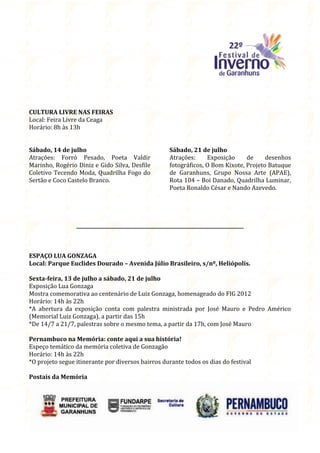 CULTURA LIVRE NAS FEIRAS
Local: Feira Livre da Ceaga
Horário: 8h às 13h


Sábado, 14 de julho                                     Sábado, 21 de julho
Atrações: Forró Pesado, Poeta Valdir                    Atrações:     Exposição     de     desenhos
Marinho, Rogério Diniz e Gido Silva, Desfile            fotográficos, O Bom Kixote, Projeto Batuque
Coletivo Tecendo Moda, Quadrilha Fogo do                de Garanhuns, Grupo Nossa Arte (APAE),
Sertão e Coco Castelo Branco.                           Rota 104 – Boi Danado, Quadrilha Luminar,
                                                        Poeta Ronaldo César e Nando Azevedo.




                 ______________________________________________________________________



ESPAÇO LUA GONZAGA
Local: Parque Euclides Dourado – Avenida Júlio Brasileiro, s/nº, Heliópolis.

Sexta-feira, 13 de julho a sábado, 21 de julho
Exposição Lua Gonzaga
Mostra comemorativa ao centenário de Luiz Gonzaga, homenageado do FIG 2012
Horário: 14h às 22h
*A abertura da exposição conta com palestra ministrada por José Mauro e Pedro Américo
(Memorial Luiz Gonzaga), a partir das 15h
*De 14/7 a 21/7, palestras sobre o mesmo tema, a partir da 17h, com José Mauro

Pernambuco na Memória: conte aqui a sua história!
Espeço temático da memória coletiva de Gonzagão
Horário: 14h às 22h
*O projeto segue itinerante por diversos bairros durante todos os dias do festival

Postais da Memória
 