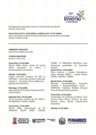 (Divulgação do patrimônio material e imaterial de Garanhuns)
Horário: 14h às 22h

Sextas-feiras (13 e 14 de julho) e sábados (14 e 21 de julho)
Aula-espetáculo com Mestre Camarão baseada na música de Luiz Gonzaga
Horário: 16h30 às 18h




AMBIENTE CRIATIVO
Local: Polo Euclides Dourado

>PAPOS CRIATIVOS
Horário: 17h às 19h

Sexta-feira, 13 de julho                         THINK”– O PROCESSO CRIATIVO como
DELTA ZERO: Núcleo Gestor da Cadeia              diferencial competitivo da Economia
Têxtil;   Secretarias    de Cultura e            Criativa
Desenvolvimento Econômico                        Quarta-feira, 18 de julho
                                                 Polos Criativos e Cidades Sustentáveis:
Sábado, 14 de julho                              Selma Santiago (MINC) – Isabela Morais
Projeto “Severina Catadora: Do BIT ao            (UFPE) – SECOPA – SEMAS
PAPELÃO”– Lucia Rosa (Coletivo Dulcineia
Catadora) – Fernando Farias (edNavras) –         Quinta-feira, 19 de julho
Rodrigo Sushi (Ed Paés)                          Mercado,    Sustentabilidade,     Economia
                                                 Solidária e Responsabilidade Social –
Domingo, 15 de julho                             EMPRESAS –TokStok/ WalMart (Projeto
Apresentação do Portal do Audiovisual PE –       Caras do Brasil) Patrícia Santana
Carla Francine
                                                 Sexta-feira, 20 de julho
Segunda-feira, 16 de julho                       Criatividade nos Festivais de Música: Ivan
GT de Economia Criativa de PE: FIEPE /           Ferraro (Feira Música CE/Fora do Eixo;
FECOMERCIO / SENAC / SENAI-                      Fabrício Nobre (Secult Goiás/Festival
                                                 Bananada)
Terça-feira, 17 de julho
DELTA ZERO: Apresentação           do PE         Sábado, 21 de julho
CRIATIVO      DELTA     ZERO:     “DESING
 