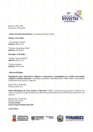 Horário: 19h às 20h
Sexta-feira, 20 de julho


- Volta ao mundo das histórias - com Grupo O Tapete Voador

Sábado, 14 de julho

"Conto daqui e dacolá"
Horário: 10h às 11h

"Contos e encantos da África"
Horário: 15h às 16h

Domingo, 15 de julho

"Lendas e mitos do Brasil"
Horário: 10h às 11h

"Contos orientais".
Horário: 15h às 16h


- Roda de Diálogos

Dialogando sobre intolerância religiosa e lançamento e distribuição da cartilha diversidade
religiosa e direitos humanos - Instituição orientadora: SEDSDH/CEPIR - Público Meta: Comunidades
Tradicionais e de Terreiro - Vagas: 40

Quarta-feira, 18 de julho
Horário:14h às 17h

Planos Municipais do Livro, Leitura e Literatura - MINC - apresentar para gestores e dirigentes de
cultura do agreste o Programa Mais Livro, Mais Leitura (desdobramento do Plano Nacionaldo Livro e da
Leitura).

Quinta-feira, 19 de julho
Horário:15h às 17h
Casa do Cordel
Local: Parque Euclides Dourado

12/07/2012
 