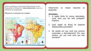 Outro problema ambiental infelizmente muito
frequente no Brasil é o desmatamento, que é a
retirada da vegetação.
Observe e compare os mapas:
Observando os mapas responda as
perguntas.
Atividades:
1. A região Norte foi menos desmatada.
Você acha que ela está protegida?
Explique.
2. Qual região do Brasil foi bastante
afetada pelas queimadas?
3. No estado em que você vive ocorrem
queimadas e desmatamento? Em caso
positivo, por que você acha que isso
acontece?
 