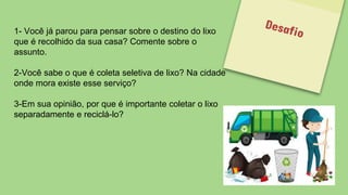 1- Você já parou para pensar sobre o destino do lixo
que é recolhido da sua casa? Comente sobre o
assunto.
2-Você sabe o que é coleta seletiva de lixo? Na cidade
onde mora existe esse serviço?
3-Em sua opinião, por que é importante coletar o lixo
separadamente e reciclá-lo?
 