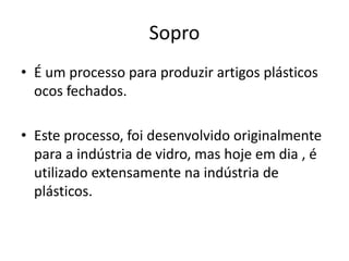 Sopro
• É um processo para produzir artigos plásticos
ocos fechados.
• Este processo, foi desenvolvido originalmente
para a indústria de vidro, mas hoje em dia , é
utilizado extensamente na indústria de
plásticos.
 