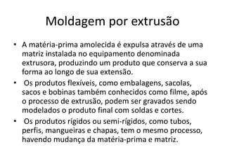 Moldagem por extrusão
• A matéria-prima amolecida é expulsa através de uma
matriz instalada no equipamento denominada
extrusora, produzindo um produto que conserva a sua
forma ao longo de sua extensão.
• Os produtos flexíveis, como embalagens, sacolas,
sacos e bobinas também conhecidos como filme, após
o processo de extrusão, podem ser gravados sendo
modelados o produto final com soldas e cortes.
• Os produtos rígidos ou semi-rígidos, como tubos,
perfis, mangueiras e chapas, tem o mesmo processo,
havendo mudança da matéria-prima e matriz.
 