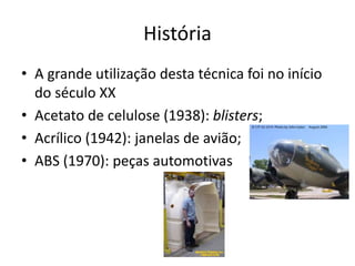 História
• A grande utilização desta técnica foi no início
do século XX
• Acetato de celulose (1938): blisters;
• Acrílico (1942): janelas de avião;
• ABS (1970): peças automotivas
 