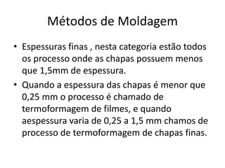 Métodos de Moldagem
• Espessuras finas , nesta categoria estão todos
os processo onde as chapas possuem menos
que 1,5mm de espessura.
• Quando a espessura das chapas é menor que
0,25 mm o processo é chamado de
termoformagem de filmes, e quando
aespessura varia de 0,25 a 1,5 mm chamos de
processo de termoformagem de chapas finas.
 
