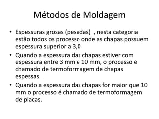 Métodos de Moldagem
• Espessuras grosas (pesadas) , nesta categoria
estão todos os processo onde as chapas possuem
espessura superior a 3,0
• Quando a espessura das chapas estiver com
espessura entre 3 mm e 10 mm, o processo é
chamado de termoformagem de chapas
espessas.
• Quando a espessura das chapas for maior que 10
mm o processo é chamado de termoformagem
de placas.
 