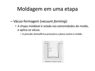 Moldagem em uma etapa
– Vácuo-formagem (vacuum forming):
• A chapa moldável é selada nas extremidades do molde,
e aplica-se vácuo.
– A pressão atmosférica pressiona a placa contra o molde.
 