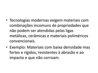 • Tecnologias modernas exigem materiais com
combinações incomuns de propriedades que
não podem ser atendidas pelas ligas
metálicas, cerâmicas e materiais poliméricos
convencionais.
• Exemplo: Materiais com baixa densidade mas
fortes e rígidos, resistentes à abrasão e ao
impacto e que não corroam.
 