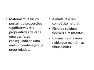 • Material multifásico
possuindo proporções
significativas das
propriedades de cada
uma das fases
conseguindo-se uma
melhor combinação de
propriedades.
• A madeira é um
compósito natural:
• Fibra de celulose
flexíveis e resistentes
• Lignina , resina mais
rígida que mantém as
fibras unidas
 