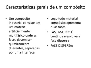 Características gerais de um compósito
• Um compósito
industrial consiste em
um material
artificialmente
multifásico onde as
fases devem ser
quimicamente
diferentes, separadas
por uma interface
• Logo todo material
compósito apresenta
duas fases:
• FASE MATRIZ: É
contínua e envolve a
fase dispersa
• FASE DISPERSA:
 