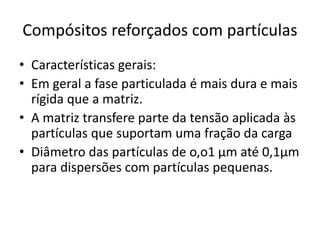 Compósitos reforçados com partículas
• Características gerais:
• Em geral a fase particulada é mais dura e mais
rígida que a matriz.
• A matriz transfere parte da tensão aplicada às
partículas que suportam uma fração da carga
• Diâmetro das partículas de o,o1 μm até 0,1μm
para dispersões com partículas pequenas.
 