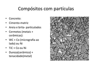 Compósitos com partículas
• Concreto:
• Cimento-matriz
• Areia e brita- particulados
• Cermetos (metais +
cerâmicas):
• WC + Co (micrografia ao
lado) ou Ni
• TiC + Co ou Ni
• Dureza(cerâmico) +
tenacidade(metal)
 