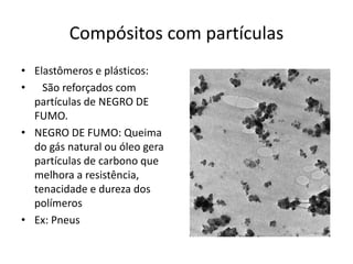 Compósitos com partículas
• Elastômeros e plásticos:
• São reforçados com
partículas de NEGRO DE
FUMO.
• NEGRO DE FUMO: Queima
do gás natural ou óleo gera
partículas de carbono que
melhora a resistência,
tenacidade e dureza dos
polímeros
• Ex: Pneus
 