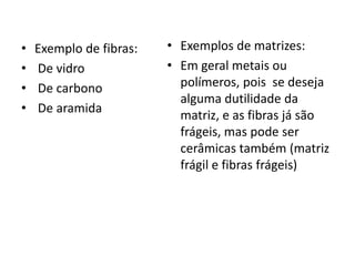 • Exemplo de fibras:
• De vidro
• De carbono
• De aramida
• Exemplos de matrizes:
• Em geral metais ou
polímeros, pois se deseja
alguma dutilidade da
matriz, e as fibras já são
frágeis, mas pode ser
cerâmicas também (matriz
frágil e fibras frágeis)
 