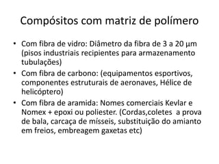 Compósitos com matriz de polímero
• Com fibra de vidro: Diâmetro da fibra de 3 a 20 μm
(pisos industriais recipientes para armazenamento
tubulações)
• Com fibra de carbono: (equipamentos esportivos,
componentes estruturais de aeronaves, Hélice de
helicóptero)
• Com fibra de aramida: Nomes comerciais Kevlar e
Nomex + epoxi ou poliester. (Cordas,coletes a prova
de bala, carcaça de mísseis, substituição do amianto
em freios, embreagem gaxetas etc)
 