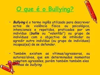 O que é o Bullying? Bullying  é o termo inglês utilizado para descrever actos de violência física ou psicológica, intencionais e repetidos, praticados por um indivíduo ( bullie  ou "valentão") ou grupo de indivíduos com o objectivo de intimidar ou agredir outro indivíduo (ou grupo de indivíduos) incapaz(es) de se defender. Também existem as vítimas/agressoras, ou autores/alvos, que em determinados momentos cometem agressões, porém também também eles  vítimas de  bullying . 