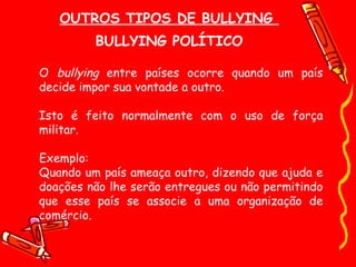 OUTROS TIPOS DE BULLYING  BULLYING POLÍTICO O  bullying  entre países ocorre quando um país decide impor sua vontade a outro.  Isto é feito normalmente com o uso de força militar. Exemplo: Quando um país ameaça outro, dizendo que ajuda e doações não lhe serão entregues ou não permitindo que esse país se associe a uma organização de comércio. 
