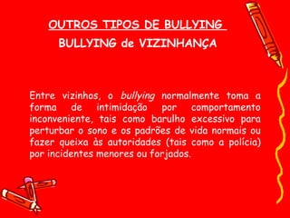 OUTROS TIPOS DE BULLYING  BULLYING de VIZINHANÇA Entre vizinhos, o  bullying  normalmente toma a forma de intimidação por comportamento inconveniente, tais como barulho excessivo para perturbar o sono e os padrões de vida normais ou fazer queixa às autoridades (tais como a polícia) por incidentes menores ou forjados. 
