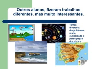 Outros alunos, fizeram trabalhos
diferentes, mas muito interessantes.

                            Temas
                            diversos:
                            despoletaram
                            muita
                            curiosidade e
                            participação
                            dos alunos
 