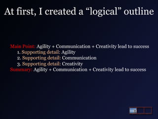 At first, I created a “logical” outline

Main Point: Agility + Communication + Creativity lead to success
1. Supporting detail: Agility
2. Supporting detail: Communication
3. Supporting detail: Creativity
Summary: Agility + Communication + Creativity lead to success

 