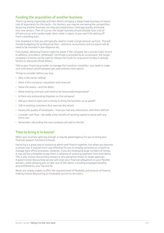 Buyers’ guide. Taking it to the next level 09
Funding the acquisition of another business
There’s growing organically and then there’s bringing a ready-made business on-board.
Lots of arguments for this tactic – for starters, you may be narrowing the competition.
Acquiring another business can help you expand your coverage quickly and break
into new sectors. Then of course, the target business should already have a lot of
infrastructure and a ready-made client roster in place, so you won’t be setting off
from a standing start.
One drawback is that you will typically need to invest a large amount up front. This will
include budgeting for professional fees – solicitors, accountants and surveyors will all
need to be involved in due diligence etc.
Fortunately, obtaining finance might be easier if the company has a proven track record.
In addition, provided a ‘whitewash’ certificate is provided by an accountant, the target
company’s invoices can be used to release the funds for acquisition (unless it already
factors or discounts those debts.)
Talk to your financing provider to manage the transition smoothly – you need to make
sure contractors and employees get paid without interruption.
Things to consider before you buy:
•	Why is the owner selling?
•	What is the company’s reputation and revenue?
•	Value the assets – and the debts
•	What existing contracts will need to be honoured/renegotiated?
•	Is there any outstanding litigation on the company?
•	Will you need to inject extra money to bring the business up to speed?
•	Talk to existing customers (but exercise discretion)
•	Assess the quality of employees – have you had any interactions with them before?
•	Consider cash flow – set aside a few months of working capital to assist with any
extra cost
•	Remember rebranding the new company will add to the bill.
Time to bring it in-house?
When your business gets big enough, it may be advantageous for you to bring your
financial support functions in-house.
Factoring is a great way to outsource admin and finance together, but when you become
a certain size, it may be more cost effective for you to employ someone (or a team) to
manage back-office processes. However, if you are employing large numbers of temps,
it may still be unfeasible to pay them in advance of receiving payment from end-clients.
This is why invoice discounting remains a very attractive choice to larger agencies.
A good invoice discounting service will cover your financial obligations to your flexible
workers, while allowing you to take care of the admin, including employee benefits
and entitlements, plus Tax and NI.
Banks are simply unable to offer the required level of flexibility and amount of finance,
making invoice discounting an invaluable service to recruiters.
 