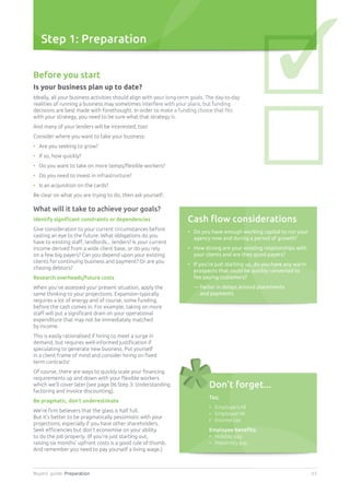 Buyers’ guide. Preparation 03
Step 1: Preparation
Before you start
Is your business plan up to date?
Ideally, all your business activities should align with your long-term goals. The day-to-day
realities of running a business may sometimes interfere with your plans, but funding
decisions are best made with forethought. In order to make a funding choice that fits
with your strategy, you need to be sure what that strategy is.
And many of your lenders will be interested, too!
Consider where you want to take your business:
•	 Are you seeking to grow?
•	 If so, how quickly?
•	 Do you want to take on more temps/flexible workers?
•	 Do you need to invest in infrastructure?
•	 Is an acquisition on the cards?
Be clear on what you are trying to do, then ask yourself:
What will it take to achieve your goals?
Identify significant constraints or dependencies
Give consideration to your current circumstances before
casting an eye to the future. What obligations do you
have to existing staff, landlords... lenders? Is your current
income derived from a wide client base, or do you rely
on a few big payers? Can you depend upon your existing
clients for continuing business and payment? Or are you
chasing debtors?
Research overheads/future costs
When you’ve assessed your present situation, apply the
same thinking to your projections. Expansion typically
requires a lot of energy and of course, some funding,
before the cash comes in. For example, taking on more
staff will put a significant drain on your operational
expenditure that may not be immediately matched
by income.
This is easily rationalised if hiring to meet a surge in
demand, but requires well-informed justification if
speculating to generate new business. Put yourself
in a client frame of mind and consider hiring on fixed
term contracts!
Of course, there are ways to quickly scale your financing
requirements up and down with your flexible workers
which we’ll cover later [see page 06 Step 3: Understanding
factoring and invoice discounting].
Be pragmatic, don’t underestimate
We’re firm believers that the glass is half full.
But it’s better to be pragmatically pessimistic with your
projections, especially if you have other shareholders.
Seek efficiencies but don’t economise on your ability
to do the job properly. (If you’re just starting out,
raising six months’ upfront costs is a good rule of thumb.
And remember you need to pay yourself a living wage.)
Cash flow considerations
•	Do you have enough working capital to run your
agency now and during a period of growth?
•	How strong are your existing relationships with
your clients and are they good payers?
•	If you’re just starting up, do you have any warm
prospects that could be quickly converted to
fee paying customers?
	 — Factor in delays around placements
and payments
Don’t forget...
Tax;
•	 Employers NI
•	 Employee NI
•	 Income tax
Employee benefits;
•	 Holiday pay
•	 Maternity pay
✓
 