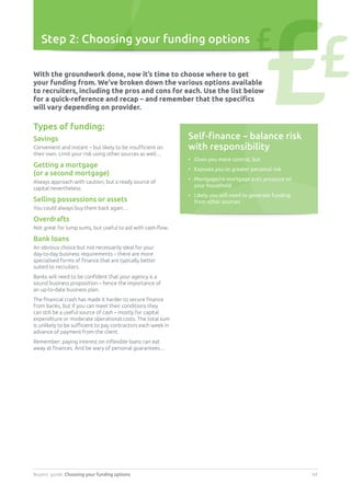 Buyers’ guide. Choosing your funding options 04
Step 2: Choosing your funding options
Self-finance – balance risk
with responsibility
•	Gives you more control, but
•	 Exposes you to greater personal risk
•	Mortgage/re-mortgage puts pressure on
your household
•	Likely you will need to generate funding
from other sources
With the groundwork done, now it’s time to choose where to get
your funding from. We’ve broken down the various options available
to recruiters, including the pros and cons for each. Use the list below
for a quick-reference and recap – and remember that the specifics
will vary depending on provider.
Types of funding:
Savings
Convenient and instant – but likely to be insufficient on
their own. Limit your risk using other sources as well…
Getting a mortgage
(or a second mortgage)
Always approach with caution, but a ready source of
capital nevertheless.
Selling possessions or assets
You could always buy them back again…
Overdrafts
Not great for lump sums, but useful to aid with cash-flow.
Bank loans
An obvious choice but not necessarily ideal for your
day-to-day business requirements – there are more
specialised forms of finance that are typically better
suited to recruiters.
Banks will need to be confident that your agency is a
sound business proposition – hence the importance of
an up-to-date business plan.
The financial crash has made it harder to secure finance
from banks, but if you can meet their conditions they
can still be a useful source of cash – mostly for capital
expenditure or moderate operational costs. The total sum
is unlikely to be sufficient to pay contractors each week in
advance of payment from the client.
Remember: paying interest on inflexible loans can eat
away at finances. And be wary of personal guarantees…
£££
 