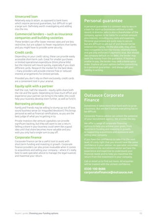 Buyers’ guide. Choosing your funding options 05
Unsecured loan
Relatively easy to attain, as opposed to bank loans
which require personal guarantees, but difficult to get
a large sum. Definitely worth investigating and adding
into the mix.
Commercial lenders – such as insurance
companies and building societies
These lenders can offer lower interest rates and are less
restrictive, but are subject to fewer regulations than banks
and you might have to provide some security.
Credit cards
Depending on your credit rating, these can provide easily
accessible short-term cash. Great for smaller purchases
or limited operational expenditure (think phone bills)
but the interest will mount quickly, especially if you stack
different cards. Research the market for the best deals
– many providers will provide interest free or reduced
interest arrangements for limited periods.
Provided you don’t rely on them exclusively, credit cards
are a convenient tool in your arsenal.
Equity split with a partner
Half the cost, half the rewards – equity splits share both
the risk and the spoils. Depending on how much effort and
experience your partner can bring to the table, this could
help your business develop even further, as well as fund it.
Borrowing privately
Family and friends may be willing to stump up out of love,
sound business sense (or misguided devotion!) This brings
personal as well as financial ramifications, so you are the
best judge of what you’re getting in to.
Private investors like venture capitalists can provide
significant backing, but they will want to see a return.
Selling a share in your business could seem like a good
idea until that share becomes more valuable and you
wish you only had a single sum to pay off.
Corporate finance
Corporate finance can be a useful tool to assist with
short-term funding and investing in growth. Corporate
finance providers can also prove invaluable when it comes
to acquisitions and selling your company – where it’s really
best to seek specialist advice to manage the legal nuances
and maximise your return.
Personal guarantee
A personal guarantee is a common way to secure
a loan for start-up businesses without a credit
record. A director, who is also a shareholder of the
company, agrees to be liable for a certain amount
plus interest, including any costs and expenses.
Personal guarantees are quite easy to secure
but are difficult to get out of and should not be
entered into lightly. On the plus side, they allow
new companies to borrow money relatively easily
and are only enforced if payments stop. But should
the company default on its debt, the lender may
seek the money from the guarantor. If he/she is
unable to pay, the lender may seek a bankruptcy
order. Explore all your options before committing
to a personal guarantee – and always get your
liability in writing.
Outsauce Corporate
Finance
Sometimes it takes more than hard work to grow
a business. But we don’t believe everything has to
be difficult.
Corporate finance advice can unlock the potential
of your recruitment agency. We provide the key.
We offer a range of corporate financing
options to help you achieve your goals; from
short-term funding and investing in growth,
to supporting acquisitions and assistance with
selling your company.
If you have the confidence to take it to the next
level, it’s only right that you should have the same
confidence in your adviser. As specialist corporate
financiers in the recruitment sector we have the
experience and expertise to understand your
financial needs and to help you maximise the
return from the investment in your company.
Call or email us to find out more. All enquiries
will be treated with the utmost confidence.
0330 100 8686
corporatefinance@outsauce.net
 