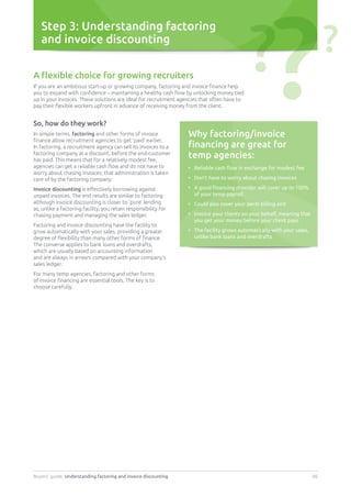 Buyers’ guide. Understanding factoring and invoice discounting 06
Step 3: Understanding factoring
and invoice discounting
A flexible choice for growing recruiters
If you are an ambitious start-up or growing company, factoring and invoice finance help
you to expand with confidence – maintaining a healthy cash flow by unlocking money tied
up in your invoices. These solutions are ideal for recruitment agencies that often have to
pay their flexible workers upfront in advance of receiving money from the client.
So, how do they work?
In simple terms, factoring and other forms of invoice
finance allow recruitment agencies to get ‘paid’ earlier.
In factoring, a recruitment agency can sell its invoices to a
factoring company at a discount, before the end-customer
has paid. This means that for a relatively modest fee,
agencies can get a reliable cash flow and do not have to
worry about chasing invoices; that administration is taken
care of by the factoring company.
Invoice discounting is effectively borrowing against
unpaid invoices. The end results are similar to factoring
although invoice discounting is closer to ‘pure’ lending
as, unlike a factoring facility, you retain responsibility for
chasing payment and managing the sales ledger.
Factoring and invoice discounting have the facility to
grow automatically with your sales, providing a greater
degree of flexibility than many other forms of finance.
The converse applies to bank loans and overdrafts,
which are usually based on accounting information
and are always in arrears compared with your company’s
sales ledger.
For many temp agencies, factoring and other forms
of invoice financing are essential tools. The key is to
choose carefully.
Why factoring/invoice
financing are great for
temp agencies:
•	 Reliable cash flow in exchange for modest fee
•	 Don’t have to worry about chasing invoices
•	A good financing provider will cover up to 100%
of your temp payroll
•	 Could also cover your perm billing and
•	Invoice your clients on your behalf, meaning that
you get your money before your client pays
•	The facility grows automatically with your sales,
unlike bank loans and overdrafts
?? ?
 
