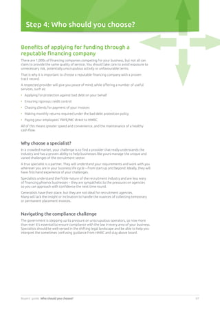 Buyers’ guide. Who should you choose? 07
Step 4: Who should you choose?
Benefits of applying for funding through a
reputable financing company
There are 1,000s of financing companies competing for your business, but not all can
claim to provide the same quality of service. You should take care to avoid exposure to
unnecessary risk, potentially unscrupulous activity or unfavourable terms.
That is why it is important to choose a reputable financing company with a proven
track record.
A respected provider will give you peace of mind, while offering a number of useful
services, such as:
•	 Applying for protection against bad debt on your behalf
•	 Ensuring rigorous credit control
•	 Chasing clients for payment of your invoices
•	 Making monthly returns required under the bad debt protection policy
•	 Paying your employees’ PAYE/NIC direct to HMRC
All of this means greater speed and convenience, and the maintenance of a healthy
cash flow.
Why choose a specialist?
In a crowded market, your challenge is to find a provider that really understands the
industry and has a proven ability to help businesses like yours manage the unique and
varied challenges of the recruitment sector.
A true specialist is a partner. They will understand your requirements and work with you
wherever you are in your business life cycle – from start-up and beyond. Ideally, they will
have first-hand experience of your challenges.
Specialists understand the fickle nature of the recruitment industry and are less wary
of financing phoenix businesses – they are sympathetic to the pressures on agencies
so you can approach with confidence the next time round.
Generalists have their place, but they are not ideal for recruitment agencies.
Many will lack the insight or inclination to handle the nuances of collecting temporary
or permanent placement invoices.
Navigating the compliance challenge
The government is stepping up its pressure on unscrupulous operators, so now more
than ever it’s essential to ensure compliance with the law in every area of your business.
Specialists should be well-versed in the shifting legal landscape and be able to help you
interpret the sometimes confusing guidance from HMRC and stay above board.
 