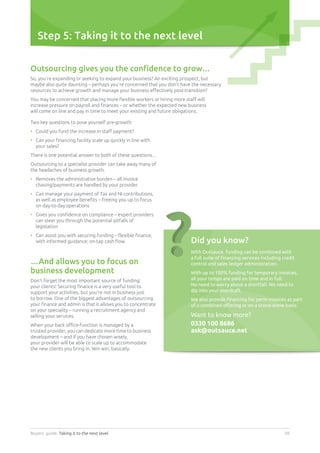 Buyers’ guide. Taking it to the next level 08
Step 5: Taking it to the next level
Outsourcing gives you the confidence to grow…
So, you’re expanding or seeking to expand your business? An exciting prospect, but
maybe also quite daunting – perhaps you’re concerned that you don’t have the necessary
resources to achieve growth and manage your business effectively post-transition?
You may be concerned that placing more flexible workers or hiring more staff will
increase pressure on payroll and finances – or whether the expected new business
will come on line and pay in time to meet your existing and future obligations.
Two key questions to pose yourself pre-growth:
•	 Could you fund the increase in staff payment?
•	Can your financing facility scale up quickly in line with
your sales?
There is one potential answer to both of these questions...
Outsourcing to a specialist provider can take away many of
the headaches of business growth.
•	Removes the administrative burden – all invoice
chasing/payments are handled by your provider
•	Can manage your payment of Tax and NI contributions,
as well as employee benefits – freeing you up to focus
on day-to-day operations
•	Gives you confidence on compliance – expert providers
can steer you through the potential pitfalls of
legislation
•	Can assist you with securing funding – flexible finance,
with informed guidance; on-tap cash flow.
…And allows you to focus on
business development
Don’t forget the most important source of funding:
your clients! Securing finance is a very useful tool to
support your activities, but you’re not in business just
to borrow. One of the biggest advantages of outsourcing
your finance and admin is that it allows you to concentrate
on your speciality – running a recruitment agency and
selling your services.
When your back office-function is managed by a
trusted provider, you can dedicate more time to business
development – and if you have chosen wisely,
your provider will be able to scale up to accommodate
the new clients you bring in. Win win, basically.
Did you know?
With Outsauce, funding can be combined with
a full suite of financing services including credit
control and sales ledger administration.
With up to 100% funding for temporary invoices,
all your temps are paid on time and in full.
No need to worry about a shortfall. No need to
dip into your overdraft.
We also provide financing for perm invoices as part
of a combined offering or on a stand-alone basis.
Want to know more?
0330 100 8686
ask@outsauce.net
 
