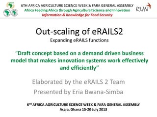 6TH AFRICA AGRICULTURE SCIENCE WEEK & FARA GENERAL ASSEMBLY
Africa Feeding Africa through Agricultural Science and Innovation
Information & Knowledge for Food Security
Out-scaling of eRAILS2
Expanding eRAILS functions
“Draft concept based on a demand driven business
model that makes innovation systems work effectively
and efficiently”
Elaborated by the eRAILS 2 Team
Presented by Eria Bwana-Simba
6TH AFRICA AGRICULTURE SCIENCE WEEK & FARA GENERAL ASSEMBLY
Accra, Ghana 15-20 July 2013
 