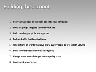 1. Use your webpage as the back bone for your campaigns

2. Build all groups targeted towards your ads
3. Build smaller groups for each gender
4. Exclude traffic that is not relevant
5. Take actions on words that give a low quality score or low search volume
6. Build relevant underlink to each ad group
7. Always make new ads to get better quality score
8. Implement remarketing

 