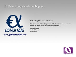 We started using Outsearching in march 2013. Since then we have more than
doubled our results and cut our conversion cost by 46%”
Sinisa Preradovic
Head of B2C Sales
Advanzia Bank S.A.

 