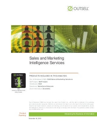 Sales and Marketing
Intelligence Services

1

Number

ONE
RANKED

SALES

INTELLIGENCE

D&B
SALES & MARKETING
SOLUTIONS

Products included in this analysis
Dun & Bradstreet (D&B): D&B Sales & Marketing Solutions
NetProspex: NetProspex
OneSource: iSell
Salesforce: Salesforce Data.com
Zoom Information: ZoomInfo

Dun & Bradstreet (D&B) has licensed this report from Outsell, Inc., with the right to distribute it for marketing
and market education purposes. D&B did not commission this report, nor is this report a fee-for-hire white paper.
Outsell¹s fact-based research, analysis and rankings, and all aspects of our opinion were independently derived
and D&B had no influence or involvement on the design or findings within this report. For questions, please contact
us at info@outsellinc.com.

Product
Ranking

Advancing the Business of Information
December 18, 2013

 