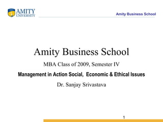 Amity Business School
1
Amity Business School
MBA Class of 2009, Semester IV
Management in Action Social, Economic & Ethical Issues
Dr. Sanjay Srivastava
 