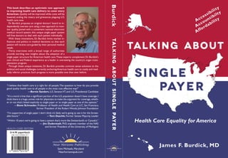 Talking About
TalkingAboutSinglePayer
Single
Payer
James F. Burdick, MD
Burdick
Health Care Equality for America
N H P
This book describes an optimistic new approach
to improving health care delivery to cover every
American. Quality will be improved while costs will be
lowered, ending the misery and grievances plaguing U.S.
health care now.
Dr. Burdick proposes an original doctors’ board to in-
dependently oversee care using a new approach to mon-
itor quality. Joined with a convenient national electronic
medical record system, this unique single payer system
will free doctors to deal with each patient individually.
With these innovations, Dr. Burdick limits market in-
fluences and politics in medical decisions so that each
patient will receive care guided by their personal medical
needs.
Thirty interviews with a broad range of authorities
provide startling new insights about the adoption of a
single payer structure for American health care.These experts complement Dr. Burdick’s
own clinical and Federal experience as a leader in overseeing the country’s organ trans-
plantation program.
Through these unique initiatives, Dr. Burdick provides common sense solutions to the
political and social challenges currently anchoringAmerican health care to costly and med-
ically inferior practices. Such progress is more possible now than ever before.
“I believe that health care is a right for all people.The question is: how do you provide
good quality health care to all people in the most cost effective way?”
—Bernie Sanders, U.S. Senator,VT, and U.S. Presidential Candidate
“It’s a moral crime that a significant portion of the U.S.population doesn’t have coverage.I
think there is a huge,unmet role for physicians to make the argument for coverage,wheth-
er or not that’s linked explicitly to single payer or to single payer as one of the options.”
—Steve Schroeder, Professor of Health and Health Care at U.C. San Francisco,
former President of the Robert Woods Johnson Foundation
“I’m supportive of single payer. I don’t think it’s likely we’re going to see it for the forsee-
able future.“  —Tom Daschle, Former Senate Majority Leader
“Within 10 years we’re going to have a system that’s more like Switzerland’s or Canada’s.”
— Jim Duderstadt, PhD, engineer, member of the NAS
and former President of the University of Michigan)
Near Horizons Publishing
Saint Michaels, Maryland
Nearhorizonspub.com
Accessibility
Accountibilty
Affordability
9 780997 054507
ISBN 978-0-9970545-0-7
$14.95 paperback
Health Care Reform
 