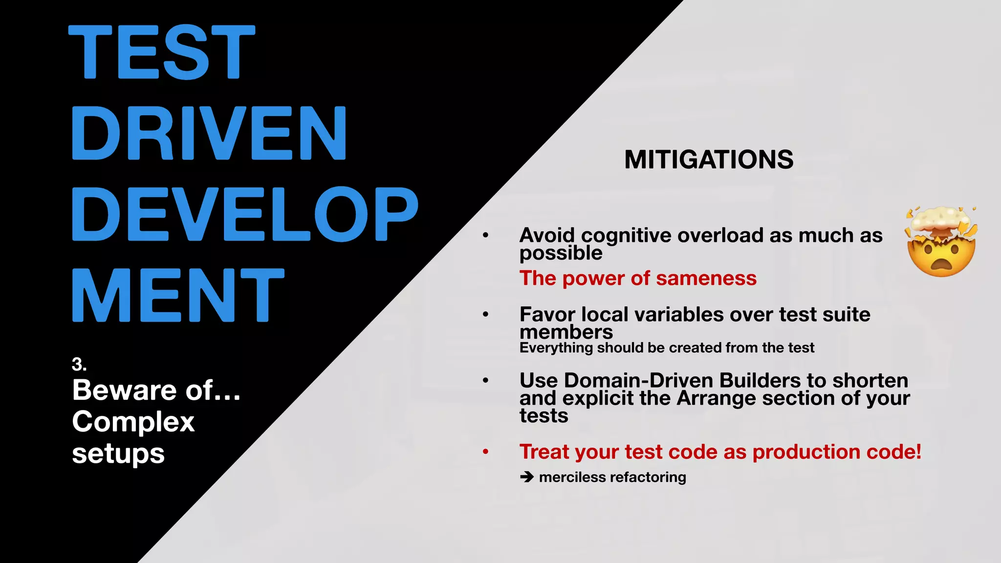 • THOMAS PIERRAIN
(@TPIERRAIN)
MITIGATIONS
• Avoid cognitive overload as much as
possible
The power of sameness
• Favor local variables over test suite
members
Everything should be created from the test
• Use Domain-Driven Builders to shorten
and explicit the Arrange section of your
tests
• Treat your test code as production code!
➔ merciless refactoring
TEST
DRIVEN
DEVELOP
MENT
3.
Beware of…
Complex
setups
 