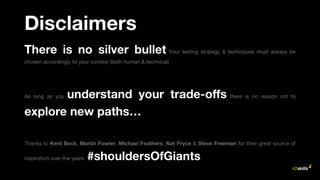 Disclaimers
There is no silver bullet Your testing strategy & techniques must always be
chosen accordingly to your context (both human & technical)
As long as you understand your trade-offs there is no reason not to
explore new paths…
Thanks to Kent Beck, Martin Fowler, Michael Feathers, Nat Pryce & Steve Freeman for their great source of
inspiration over the years #shouldersOfGiants
 