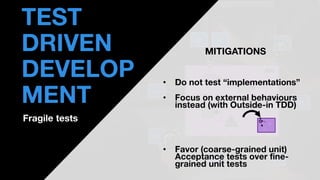 • THOMAS PIERRAIN
(@TPIERRAIN)
UT
UT
AT
UT
UT
UT
UT
AT
😕
😕 😕
😕
😕
uses
API
TEST
DRIVEN
DEVELOP
MENT
Fragile tests
MITIGATIONS
• Do not test “implementations”
• Focus on external behaviours
instead (with Outside-in TDD)
• Favor (coarse-grained unit)
Acceptance tests over fine-
grained unit tests
A
P
…
…
 