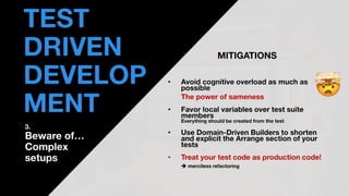 • THOMAS PIERRAIN
(@TPIERRAIN)
MITIGATIONS
• Avoid cognitive overload as much as
possible
The power of sameness
• Favor local variables over test suite
members
Everything should be created from the test
• Use Domain-Driven Builders to shorten
and explicit the Arrange section of your
tests
• Treat your test code as production code!
➔ merciless refactoring
TEST
DRIVEN
DEVELOP
MENT
3.
Beware of…
Complex
setups
 
